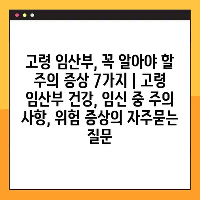 고령 임산부, 꼭 알아야 할 주의 증상 7가지 | 고령 임산부 건강, 임신 중 주의 사항, 위험 증상