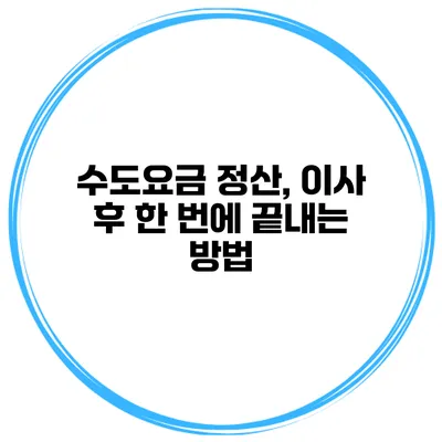 수도요금 정산, 이사 후 한 번에 끝내는 방법