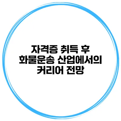 자격증 취득 후 화물운송 산업에서의 커리어 전망