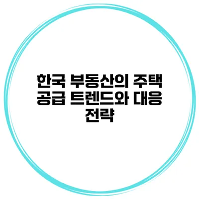한국 부동산의 주택 공급 트렌드와 대응 전략