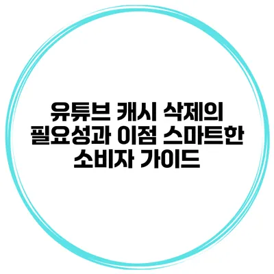유튜브 캐시 삭제의 필요성과 이점: 스마트한 소비자 가이드